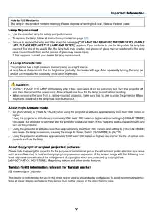 Page 7v
Important Information
Note for US Residents
The	lamp	in	this	product	contains	mercury.	Please	dispose	according	to	Local,	State	or	Federal	Laws.
Lamp Replacement
•	 Use	the	specified	lamp	for	safety	and	performance.
•	 To	replace	the	lamp,	follow	all	instructions	provided	on	page	120.
•	 Be	sure	to	replace	 the	lamp	 and	filter	 when	 the	message	[THE LAMP HAS REACHED THE END OF ITS USABLE 
LIFE. PLEASE REPLACE THE LAMP AND FILTER.]
	 appears. 	If	 you	 continue	 to	use	 the	lamp	 after	the	lamp	 has...