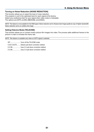 Page 10291
5. Using On-Screen Menu
Turning on Noise Reduction [NOISE REDUCTION]
This	function	allows	you	to	select	the	level	of	noise	reduction.
The	projector	is	set	to	the	optimized	level	for	each	signal	at	the	factory.
Select	your	preference	item	for	your	signal	when	video	noise	is	noticeable.
The	options	are	[OFF],	[LOW],	[MEDIUM],	and	[HIGH].
NOTE:	This	feature	 is	not	 available	 for	the	 RGB	 signal.	 Noise	reduction	 set	to	off	 gives	 best	image	 quality	 by	way	 of	higher	 bandwidth.	
Noise	reduction...