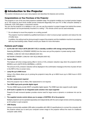 Page 132
1. Introduction
❷ Introduction to the Projector
This	section	introduces	you	to	your	new	projector	and	describes	the	features	and	controls.
Congratulations on Your Purchase of the Projector
This	projector	 is	one	 of	the	 very	 best	projectors	 available	today.	The	 projector	 enables	you	to	project	 precise	 images	
up	to	150	 inches	 for	short	 throw	 models	 across	(measured	 diagonally)	 from	your	PC	or	Mac	 computer	 (desktop	or	
notebook),	 VCR,	DVD	player,	or	document	camera.
You	can	use	the...