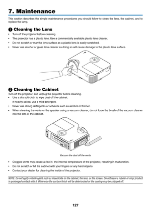 Page 138127
This	section 	describes 	the 	simple 	maintenance 	procedures 	you 	should 	follow 	to 	clean 	the 	lens, 	the 	cabinet, 	and 	to	
replace	the	lamp.
❶ Cleaning the Lens
•	 Turn	off	the	projector	before	cleaning.
•	 The	projector	has	a	plastic	lens. 	Use	a	commercially	available	plastic	lens	cleaner.
•	 Do	not	scratch	or	mar	the	lens	surface	as	a	plastic	lens	is	easily	scratched.
•	 Never	use	alcohol	or	glass	lens	cleaner	as	doing	so	will	cause	damage	to	the	plastic	lens	surface.
❷ Cleaning the...