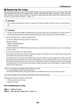 Page 139128
7. Maintenance
❸ Replacing the Lamp
When	the	lamp	 reaches	 the	end	 of	its	 life,	 the	LAMP	 indicator	 in	the	 cabinet	 will	blink	 red	and	 the	message	 “THE	LAMP	
HAS	REACHED	 THE	END	 OF	ITS	 USABLE	 LIFE.	PLEASE		 REPLACE	 THE	LAMP.” 	will	 appear	 (*).	Even	 though	 the	
lamp	may	still	be	working,	 replace	the	lamp	 to	maintain	 the	optimal	 projector	 performance. 	After	 replacing	 the	lamp,	
be	sure	to	clear	the	lamp	hour	meter. 	(→	page	113)
 WARNING
•	 Do	not	spray	 flammable	 gas	to	get...