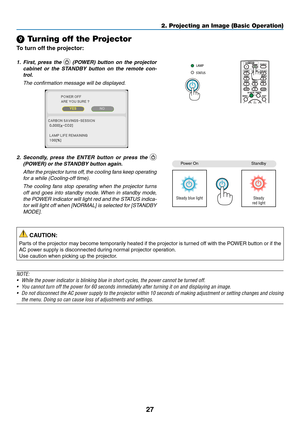 Page 3827
2. Projecting an Image (Basic Operation)
❾ Turning off the Projector
To	turn	off	the	projector:
1. First,  press  the   (POWER)  button  on  the  projector 
cabinet  or  the  STANDBY  button  on  the  remote  con -
trol. 
  The confirmation message will be displayed.
2.	 Secondly, 	press 	the 	ENTER 	button 	or 	press 	the 	 
(POWER)	or	the	STANDBY	button	again.
	 After 	the	 projector 	turns 	off, 	the	 cooling 	fans 	keep 	operating	
for a while (Cooling-off time).
  The  cooling  fans  stop...