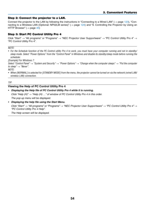 Page 6554
3. Convenient Features
Step 2: Connect the projector to a LAN.
Connect	the	projector	 to	the	 LAN	 by	following	 the	instructions	 in	“Connecting	 to	a	Wired	 LAN”	(→	page	123),	 “Con-
necting	 to	a	Wireless	 LAN	(Optional: 	NP02LM	 series)”	(→	page	124)	 and	 “9.	Controlling	 the	Projector	 by	Using	 an	
HTTP	Browser” 	(→	page	45)
Step 3: Start PC Control Utility Pro 4
Click	“Start” 	→	“All	 programs” 	or	 “Programs” 	→	“NEC	 Projector	 User	Supportware” 	→	“PC	 Control	 Utility	Pro	4”	→ 
“PC	Control...