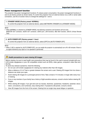 Page 8vi
Important Information
Power management function
The	projector	 has	power	 management	 functions.	To	 reduce	 power	consumption,	 the	power	 management	 functions	(1	
and	2)	are	 factory	 preset	as	shown	 below.	To	 control	 the	projector	 from	an	external	 device	via	a	LAN	 or	serial	 cable	
connection,	use	the	on-screen	menu	to	change	the	settings	for	1	and	2.
1. STANDBY MODE (Factory preset: NORMAL)
  To control the projector from an external device, select [NETWORK STANDBY] for [STANDBY MODE]....