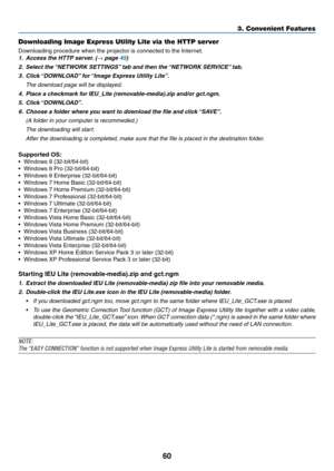 Page 7160
3. Convenient Features
Downloading Image Express Utility Lite via the HTTP server
Downloading	procedure	when	the	projector	is	connected	to	the	Internet.
1.	 Access	the	HTTP	server.	(→	page	45)
2.	 Select	the	“NETWORK	SETTINGS” 	tab	and	then	the	“NETWORK	SERVICE” 	tab.
3.	 Click	“DOWNLOAD” 	for	“Image	Express	Utility	Lite”.
 The download page will be displayed.
4.	 Place	a	checkmark	for	IEU_Lite	(removable-media).zip	and/or	gct.ngm.
5.	 Click	 “DOWNLOAD”.
6.	 Choose	a	folder	where	you	want	to	download...