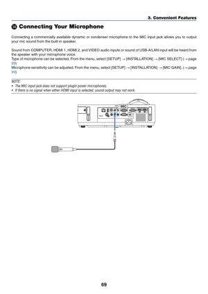 Page 8069
3. Convenient Features
⓮ Connecting Your Microphone
 
Connecting	a	commercially	 available	dynamic	or	condenser	 microphone	 to	the	 MIC	 input	 jack	allows	 you	to	output	
your	mic	sound	from	the	built-in	speaker.
Sound	 from	COMPUTER,	 HDMI	1,	HDMI	 2,	and	 VIDEO	 audio	inputs	 or	sound	 of	USB-A/LAN	 input	will	be	heard	 from	
the	speaker	with	your	microphone	voice. 	
Type	of	microphone	 can	be	selected. 	From	 the	menu,	 select	[SETUP]	→	[INSTALLATION]	→	[MIC	 SELECT]	 (→	page	
99)
Microphone...