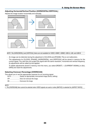 Page 9988
5. Using On-Screen Menu
Adjusting	Horizontal/Vertical	Position	[HORIZONTAL/VERTICAL]
Adjusts	the	image	location	horizontally	and	vertically.
NOTE:	The	[HORIZONTAL]	and	[VERTICAL]	items	are	not	available	for	VIDEO,	HDMI1,	HDMI2,	USB-A,	LAN,	and	USB-B.
-	 An	image	can	be	distorted	during	the	adjustment	of	[CLOCK]	and	[PHASE].	This	is	not	malfunction.
-	 The	 adjustments	 for	[CLOCK],	 [PHASE],	[HORIZONTAL],	 and	[VERTICAL]	 will	be	stored	 in	memory	 for	the	
current	 signal.	The	 next	 time	 you...