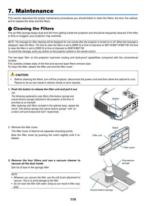 Page 124114
This	section	 describes	 the	simple	 maintenance	 procedures	you	should	 follow	to	clean	 the	filters,	 the	lens,	 the	cabinet, 	
and	to	replace	the	lamp	and	the	filters.
1 Cleaning the Filters
The	air-filter	 sponge	keeps	dust	and	dirt	from	 getting	 inside	the	projector	 and	should	 be	frequently	 cleaned.	If	 the	 filter	
is	dirty	or	clogged,	your	projector	may	overheat.
NOTE:	 The	message	 for	filter	 cleaning	 will	be	displayed	 for	one	 minute	 after	the	projector	 is	turned	 on	or	off.	 When...