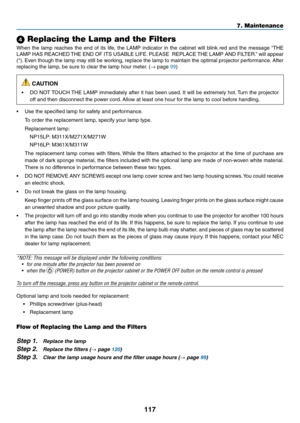 Page 127117
7. Maintenance
 Replacing the Lamp and the Filters
When	the	lamp	 reaches	 the	end	 of	its	 life,	 the	LAMP	 indicator	 in	the	 cabinet	 will	blink	 red	and	 the	message	 “THE	
LAMP	HAS	REACHED	 THE	END	 OF	ITS	 USABLE	 LIFE.	PLEASE		 REPLACE	 THE	LAMP	 AND	FILTER.” 	will	 appear	
(*).	Even	 though	 the	lamp	 may	still	be	working,	 replace	the	lamp	 to	maintain	 the	optimal	 projector	 performance. 	After	
replacing	the	lamp,	be	sure	to	clear	the	lamp	hour	meter. 	(→	page	99)
 CAUTION
•	 DO	NOT...