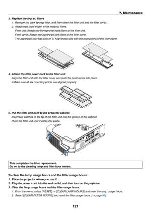 Page 131121
7. Maintenance
3.	 Replace	the	four	(4)	filters
1.	 Remove	the	dark	sponge	filter,	and	then	clean	the	filter	unit	and	the	filter	cover.
2. Attach new, non-woven white material filters.
  Filter unit: Attach two honeycomb hard filters to the filter unit.
 Filter cover: Attach two accordion soft filters to the filter cover.
 The accordion filter has slits on it. Align these slits with the protrusions of the filter cover.
   
4.	 Attach	the	filter	cover	back	to	the	filter	unit
 Align the filter unit...