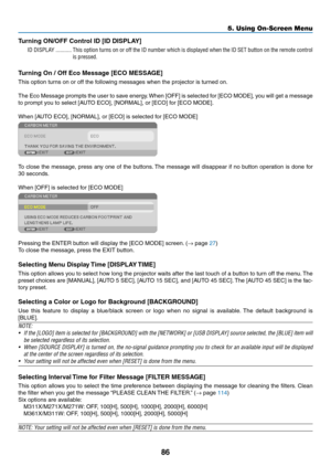 Page 9686
5. Using On-Screen Menu
Turning	ON/OFF	Control	ID	[ID	DISPLAY]
ID DISPLAY �����������This option turns on or off the ID number which is displayed when the ID SET button on the remote control 
is pressed�
Turning	On	/	Off	Eco	Message	[ECO	MESSAGE]
This	option	turns	on	or	off	the	following	messages	when	the	projector	is	turned	on. 	
The	Eco	Message	 prompts	the	user	 to	save	 energy. 	When	 [OFF]	is	selected	 for	[ECO	 MODE],	 you	will	get	 a	message	
to	prompt	you	to	select	[AUTO	ECO],	[NORMAL],	or...