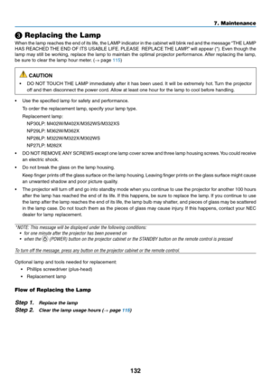 Page 143132
7. Maintenance
❸ Replacing the Lamp
When	the	lamp	 reaches	 the	end	 of	its	 life,	 the	LAMP	 indicator	 in	the	 cabinet	 will	blink	 red	and	 the	message	 “THE	LAMP	
HAS	REACHED	 THE	END	 OF	ITS	 USABLE	 LIFE.	PLEASE		 REPLACE	 THE	LAMP.” 	will	 appear	 (*).	Even	 though	 the	
lamp	may	still	be	working,	 replace	the	lamp	 to	maintain	 the	optimal	 projector	 performance. 	After	 replacing	 the	lamp,	
be	sure	to	clear	the	lamp	hour	meter. 	(→	page	115)
 CAUTION
•	 DO	NOT	TOUCH	 THE	LAMP	 immediately...