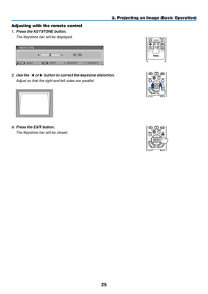 Page 3625
2. Projecting an Image (Basic Operation)
Adjusting with the remote control
1.	 Press	the	KEYSTONE	button.
 The Keystone bar will be displayed.
 
2. Use the  ◀ or ▶	button	to	correct	the	keystone	distortion.
  Adjust so that the right and left sides are parallel.
 
3.	 Press	the	EXIT	button.
 The Keystone bar will be closed. 