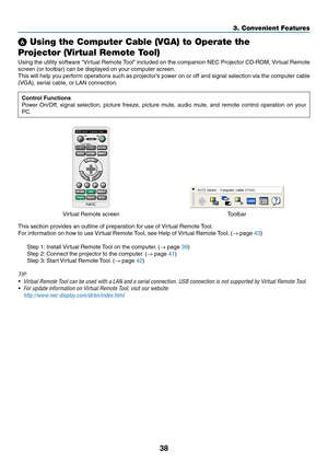 Page 4938
3. Convenient Features
❻ Using the Computer Cable (VGA) to Operate the 
Projector (Virtual Remote Tool)
Using	the	utility	 software	 “Virtual	Remote	 Tool”	included	 on	the	 companion	 NEC	Projector	 CD-ROM,	 Virtual	Remote	
screen	(or	toolbar)	can	be	displayed	on	your	computer	screen.
This	will	help	 you	perform	 operations	 such	as	projector’s	 power	on	or	off	 and	 signal	 selection	 via	the	 computer	 cable	
(VGA),	serial	cable,	or	LAN	connection.
Control Functions
Power	On/Off,	 signal	selection,...