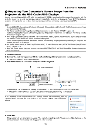 Page 5645
3. Convenient Features
❽ Projecting Your Computer’s Screen Image from the 
Projector via the USB Cable (USB Display)
Using	 a	commercially	 available	USB	cable	 (compatible	 with	USB	 2.0	specifications)	 to	connect	 the	computer	 with	the	
projector	 allows	you	to	send	 your	computer	 screen	image	to	the	 projector	 for	displaying. 	Power	 On/Off	 and	source	
selection	of	the	projector	can	be	done	from	your	computer	without	connecting	a	computer	cable	(VGA).
NOTE:
•	 To	 make	 USB	DISPLAY	 available...