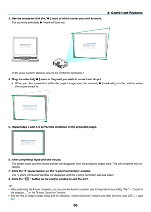 Page 7766
3. Convenient Features
3.	 Use	the	mouse	to	click	the	[	•	]	mark	of	which	corner	you	wish	to	move.
 The currently selected [ •	]	mark	will	turn	red.
(In	the	above	example,	 Windows	screens	are	omitted	for	clarification.)
4.	 Drag	the	selected	[	•	]	mark	to	the	point	you	wish	to	correct	and	drop	it.
•	 When	you	click	 somewhere	 within	the	project	 image	area,	the	nearest	 [	•	]	 mark	 will	go	to	the	 position	 where	
the mouse cursor is.
5.	 Repeat	Step	3	and	4	to	correct	the	distortion	of	the...