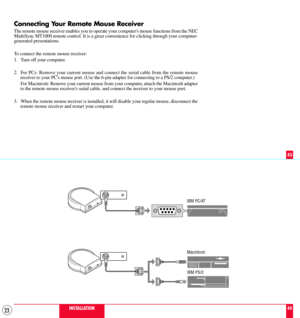 Page 2323
Connecting Your Remote Mouse Receiver
The remote mouse receiver enables you to operate your computers mouse functions from the NEC
MultiSync MT1000 remote control. It is a great convenience for clicking through your computer-
generated presentations.
To connect the remote mouse receiver:
1. Turn off your computer.
2. For PCs: Remove your current mouse and connect the serial cable from the remote mouse
receiver to your PCs mouse port. (Use the 6-pin adapter for connecting to a PS/2 computer.)
For...