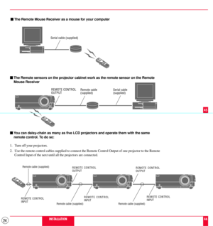 Page 2424
mThe Remote Mouse Receiver as a mouse for your computer
Serial cable (supplied)
mThe Remote sensors on the projector cabinet work as the remote sensor on the Remote
Mouse Receiver
Remote cable
(supplied)
mYou can daisy-chain as many as five LCD projectors and operate them with the same
remote control. To do so:
1. Turn off your projectors.
2. Use the remote control cables supplied to connect the Remote Control Output of one projector to the Remote
Control Input of the next until all the projectors are...