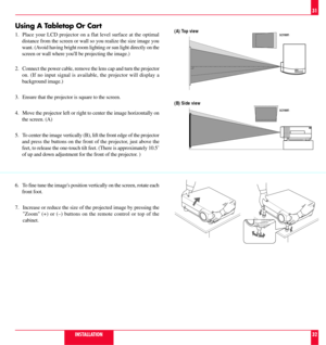 Page 17Using A Tabletop Or Cart
1. Place your LCD projector on a flat level surface at the optimal
distance from the screen or wall so you realize the size image you
want. (Avoid having bright room lighting or sun light directly on the
screen or wall where youll be projecting the image.)
2. Connect the power cable, remove the lens cap and turn the projector
on. (If no input signal is available, the projector will display a
background image.)
3. Ensure that the projector is square to the screen.
4. Move the...