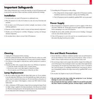 Page 3Important Safeguards
These safety instructions are to ensure the long life of your LCD projector and
to prevent fire and shock. Please read them carefully and heed all warnings.
Installation
1. For best results, use your LCD projector in a darkened room.
2. Place the projector on a flat, level surface in a dry area away from dust and
moisture.
3. Do not place your LCD projector in direct sunlight, near heaters or heat
radiating appliances.
4. Exposure to direct sunlight, smoke or steam can harm internal...