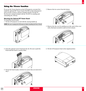 Page 3939
Using the Viewer function
If you use the Viewer function on the LCD projector, you must first
install the optional MT Viewer board (VK-MT) in the LCD projector
and set up the exclusive software included with the VK-MT kit.
See the users manual included with the VK-MT for installing and
uninstalling the software.
Mounting the Optional MT Viewer Board
To install the Viewer board:
1. Set the LCD projector on end with the carrying handle up.
NOTE: Be sure to unplug the LCD projector before installing the...
