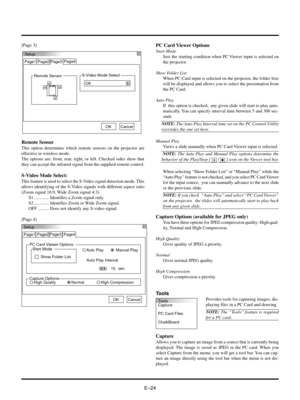 Page 24EÐ24
Tools
Capture
PC Card Files
ChalkBoard
[Page 3]
Setup
Page1 Page2 Page4
OKCancel Page3
PC Card Viewer Options
Start Mode
Show Folder ListManual Play Auto Play
Auto Play Interval
sec
15
Capture OptionsHigh QualityHigh CompressionNormal
PC Card Viewer Options
Start Mode
Sets the starting condition when PC Viewer input is selected on
the projector.
Show Folder List
When PC Card input is selected on the projector, the folder lists
will be displayed and allows you to select the presentation from
the PC...