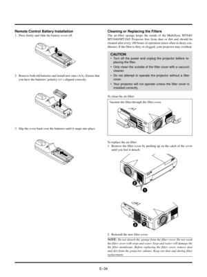 Page 34EÐ34
2. Remove both old batteries and install new ones (AA). Ensure that
you have the batteries polarity (+/Ð) aligned correctly.
3. Slip the cover back over the batteries until it snaps into place.
Remote Control Battery Installation
1. Press firmly and slide the battery cover off.
MENUOURCE AUTO  ADJUSTUSB
AC IN
Cleaning or Replacing the Filters
The air-filter sponge keeps the inside of the MultiSync MT840/
MT1040/MT1045 Projector free from dust or dirt and should be
cleaned after every 100 hours of...