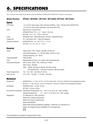 Page 37EÐ37
6. SPECIFICATIONS
This section provides technical information about the MultiSync MT840/MT1040/MT1045  ProjectorÕs performance.
Model Number MT840 / MT840G / MT1040 / MT1040G/ MT1045 / MT1045G
Optical
LCD Panel 1.3Ó p-Si TFT avtive-matrix, 8002600 dots (MT840) / 10242768 dots (MT1040/MT1045)
1.3Ó p-Si TFT avtive-matrix with Micro Lens Array (MT1045)
Lens Manual zoom, manual focus
MT840/MT1040 : F2.3 Ð 2.7    f=48.6 Ð 58.4 mm
MT1045 : F1.8 Ð 2.2    f=49.3 Ð 59.3 mm
Lamp MT840/MT1040 : 180W NSH lamp /...