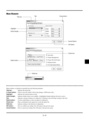 Page 19EÐ19
Menu Elements
Setup
Orientation Page1 Page2 Page3
Front Floor
Background
BlueSignal Select
S-VideoAuto Video
Auto RGB1
Auto
RGB2
Auto
OKCancel Page4
Page4
Setup
Page1
Mouse
Button
Right Hand Left HandAuto Start Page2 Page3
Power Management
Power Off Confirmation
Keystone Save
Clear Lamp Hour Mater
Fan High Speed Mode
OKCancel
Sensitivity
Fast MediumSlow
Brightness
Title barTa b
Highlight
Solid triangle
Close button
aaaaaaaaaaaaaaaaaaaaaaaaaaaaaaaaaaaaaaaaaaaaaaaaaaaaaaaaaaaaaaaa
Menu windows or...