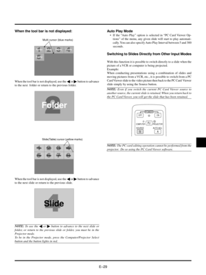 Page 29EÐ29
Auto Play Mode
¥ If the ÒAuto PlayÓ option is selected in ÒPC Card Viewer Op-
tionsÓ of the menu, any given slide will start to play automati-
cally. You can also specify Auto Play Interval between 5 and 300
seconds.
Switching to Slides Directly from Other Input Modes
With this function it is possible to switch directly to a slide when the
picture of a VCR or computer is being projected.
Example:
When conducting presentations using a combination of slides and
moving pictures from a VCR, etc., it is...