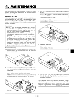 Page 33EÐ33
4. MAINTENANCE
This section describes the simple maintenance procedures you should
follow to replace the lamp, clean the filter, and replace the batteries
in the remote control.
Replacing the Lamp
After your lamp has been operating for 2000 hours (1500 hours :
MT1045) or longer, the ÒStatusÓ light in the cabinet will go on and
the message will appear. Even though the lamp may still be working,
replace it at 2000 (1500 hours : MT1045) hours to maintain optimal
projector performance.
CAUTION
¥ DO NOT...