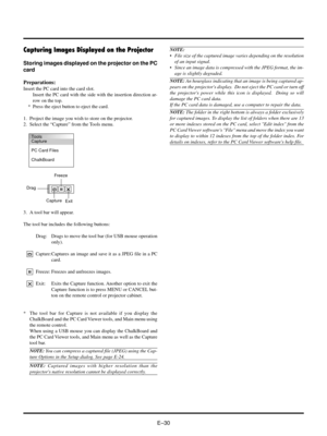 Page 30EÐ30
Capturing Images Displayed on the Projector
Storing images displayed on the projector on the PC
card
Preparations:
Insert the PC card into the card slot.
Insert the PC card with the side with the insertion direction ar-
row on the top.
* Press the eject button to eject the card.
1. Project the image you wish to store on the projector.
2. Select the ÒCaptureÓ from the Tools menu.
NOTE:
¥ File size of the captured image varies depending on the resolution
of an input signal.
¥ Since an image data is...