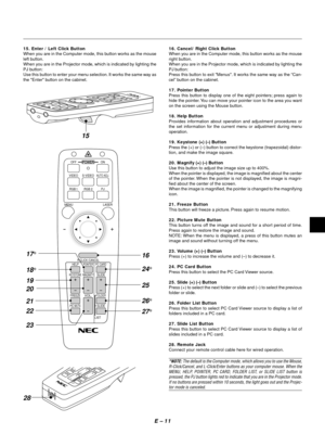 Page 14E Ð 11
16. Cancel/ Right Click Button
When you are in the Computer mode, this button works as the mouse
right button.
When you are in the Projector mode, which is indicated by lighting the
PJ button:
Press this button to exit Menus. It works the same way as the ÒCan-
celÓ button on the cabinet.
17. Pointer Button
Press this button to display one of the eight pointers; press again to
hide the pointer. You can move your pointer icon to the area you want
on the screen using the Mouse button.
18. Help...