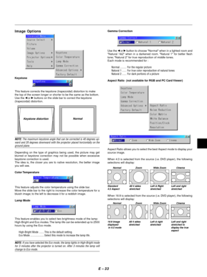 Page 36E Ð 33
Image Options
Keystone
This feature corrects the keystone (trapezoidal) distortion to make
the top of the screen longer or shorter to be the same as the bottom.
Use the 
§ or © buttons on the slide bar to correct the keystone
(trapezoidal) distortion.
Keystone distortionNormal
NOTE: The maximum keystone angle that can be corrected is 40 degrees up-
ward and 20 degrees downward with the projector placed horizontally on the
ground plane.
Depending on the type of graphics being used, the picture may...