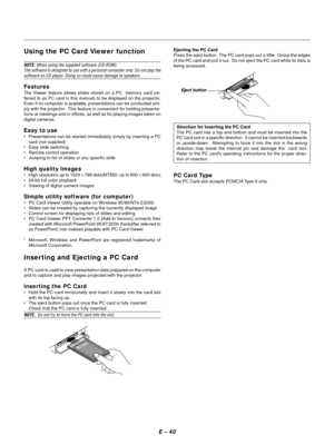 Page 43E Ð 40
Using the PC Card Viewer function
NOTE: When using the supplied software (CD-ROM)
The software is designed to use with a personal computer only. Do not play the
software on CD player. Doing so could cause damage to speakers.
Features
The Viewer feature allows slides stored on a PC  memory card (re-
ferred to as PC card in this manual) to be displayed on the projector.
Even if no computer is available, presentations can be conducted sim-
ply with the projector.  This feature is convenient for...