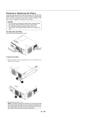 Page 51E Ð 48
Cleaning or Replacing the Filters
The air-filter sponge keeps the inside of the MultiSync MT1055/MT1050/
MT850 Projector free from dust or dirt and should be cleaned after
every 100 hours of operation (more often in dusty conditions). If the
filter is dirty or clogged, your projector may overheat.
CAUTION
¥ Turn off the power and unplug the projector before replacing the filter.
¥ Only clean the outside of the filter cover with a vacuum cleaner.
¥ Do not attempt to operate the projector without a...