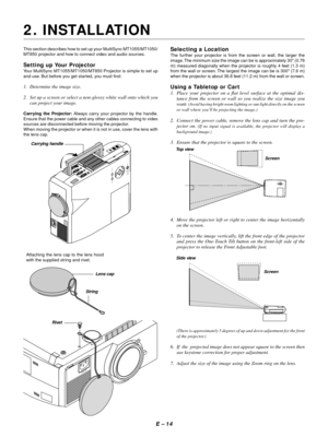 Page 17E Ð 14
2. INSTALLATION
This section describes how to set up your MultiSync MT1055/MT1050/
MT850 projector and how to connect video and audio sources.
Setting up Your Projector
Your MultiSync MT1055/MT1050/MT850 Projector is simple to set up
and use. But before you get started, you must first:
1. Determine the image size.
2. Set up a screen or select a non-glossy white wall onto which you
can project your image.
Carrying the Projector: Always carry your projector by the handle.
Ensure that the power cable...