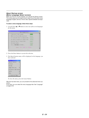 Page 27E Ð 24 About Startup screen
(Menu Language Select screen)
When you first turn on the projector, you will get the Startup screen.
This screen gives you the opportunity to select one of the seven menu
languages: English, German, French, Itilan, Spanish,Swedish and Japa-
nese.
To select a menu language, follow these steps:
1. Use the Select s or t button to select one of the seven languages
for the menu.
2. Press the Enter button to execute the selection.
3. The Basic/Custom menu will be displayed in the...