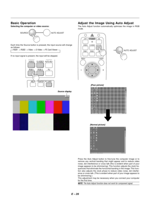 Page 29E Ð 26
Source display
SOURCE AUTO  ADJUST
Each time the Source button is pressed, the input source will change
as follows:
® RGB1 ® RGB2 ® Video ® S-Video ® PC Card Viewer ¾
If no input signal is present, the input will be skipped.
Press the Auto Adjust button to fine-tune the computer image or to
remove any vertical banding that might appear and to reduce video
noise, dot interference or cross talk (this is evident when part of your
image appears to be shimmering). This function adjusts the clock fre-...