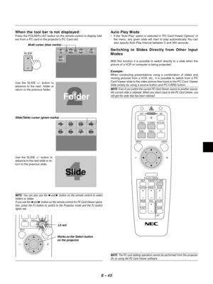 Page 46E Ð 43
When the tool bar is not displayed:
Press the FOLDER LIST button on the remote control to display fold-
ers from a PC card in the projectorÕs PC Card slot.
Use the SLIDE +/- button to
advance to the next  folder or
return to the previous folder.
FolderFolder Folder Folder
Folder
SlideSlide Slide Slide
Slide
SlideSlideSlide
Slide
Slide(Table) cursor (green marks)
Use the SLIDE +/- button to
advance to the next slide or re-
turn to the previous slide.
Auto Play Mode
¥ If the ÒAuto PlayÓ option is...