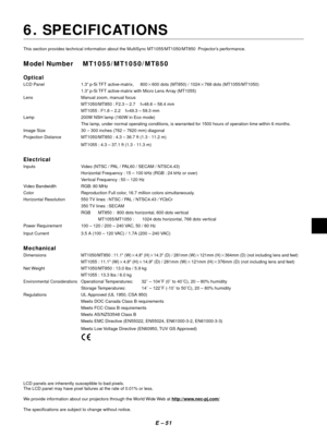 Page 54E Ð 51
6. SPECIFICATIONS
This section provides technical information about the MultiSync MT1055/MT1050/MT850  ProjectorÕs performance.
Model Number MT1055/MT1050/MT850
Optical
LCD Panel 1.3Ó p-Si TFT active-matrix, 8002600 dots (MT850) / 10242768 dots (MT1055/MT1050)
1.3Ó p-Si TFT active-matrix with Micro Lens Array (MT1055)
Lens Manual zoom, manual focus
MT1050/MT850 : F2.3 Ð 2.7    f=48.6 Ð 58.4 mm
MT1055 : F1.8 Ð 2.2    f=49.3 Ð 59.3 mm
Lamp 200W NSH lamp (160W in Eco mode)
The lamp, under normal...