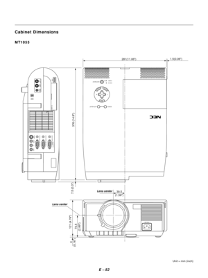 Page 55E Ð 52
Cabinet Dimensions
Unit = mm (inch)
MT1055
MENU
ENTERCANCEL
SELECT
POWER STATUS
ON
/STAND BY
SOURCE AUTO  ADJUST
AC IN
USB
S-VIDEO
VIDEO AUDIO RGB INPUT 2 AUDIO RGB INPUT 1
L
/MONO
R
PC-CARD
AUDIORGB MONITOR
OUTPUT
1.5(0.06)
281(11.06)
 73.5
(2.89)121 (4.76)
 4
(0.16)7.5 (0.3)
39.5
(1.56)
376 (14.9)
PC CONTROLMOUSE
OUTPUTREMOTE
CONTROL
INPUT
Lens center
Lens center 