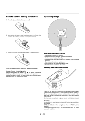 Page 12E – 12
Operating Range
7m
Remote Control Precautions•Handle the remote control carefully.
•If the remote control gets wet, wipe it dry immediately.
•Avoid excessive heat and humidity.
•If you will not be using the remote control for a long time, remove the
batteries.
•Do not place the batteries upside down.
•Do not look into the laser pointer while it is on.
•Do not point the laser beam at a person.
Remote Control Battery Installation
1. Press firmly and slide the battery cover off.
2. Remove both old...