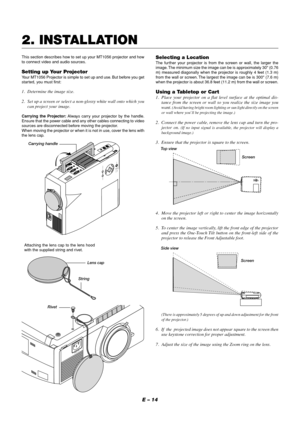 Page 14E – 14
2. INSTALLATION
This section describes how to set up your MT1056 projector and how
to connect video and audio sources.
Setting up Your ProjectorYour MT1056 Projector is simple to set up and use. But before you get
started, you must first:
1. Determine the image size.
2. Set up a screen or select a non-glossy white wall onto which you
can project your image.
Carrying the Projector: Always carry your projector by the handle.
Ensure that the power cable and any other cables connecting to video...