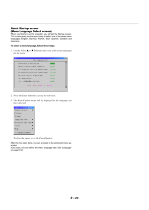 Page 24E – 24 About Startup screen
(Menu Language Select screen)
When you first turn on the projector, you will get the Startup screen.
This screen gives you the opportunity to select one of the seven menu
languages: English, German, French, Itilan, Spanish, Swedish and
Japanese.
To select a menu language, follow these steps:
1. Use the Select  or  button to select one of the seven languages
for the menu.
2. Press the Enter button to execute the selection.
3. The Basic/Custom menu will be displayed in the...