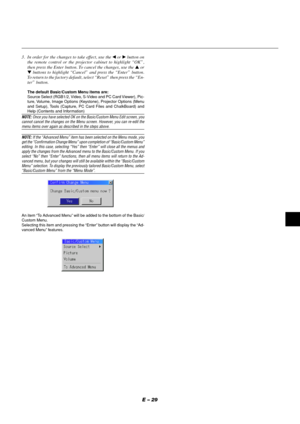 Page 29E – 29
3. In order for the changes to take effect, use the  or  button on
the remote control or the projector cabinet to highlight “OK”,
then press the Enter button. To cancel the changes, use the  or
 buttons to highlight “Cancel” and press the “Enter” button.
To return to the factory default, select “Reset” then press the “En-
ter” button.
The default Basic/Custom Menu items are:
Source Select (RGB1/2, Video, S-Video and PC Card Viewer), Pic-
ture, Volume, Image Options (Keystone), Projector...