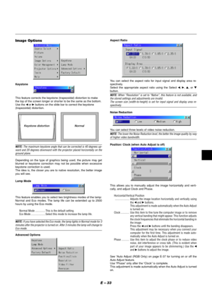 Page 33E – 33
Image Options
Keystone
This feature corrects the keystone (trapezoidal) distortion to make
the top of the screen longer or shorter to be the same as the bottom.
Use the 
 or  buttons on the slide bar to correct the keystone
(trapezoidal) distor tion.
Keystone distortionNormal
NOTE: The maximum keystone angle that can be corrected is 40 degrees up-
ward and 20 degrees downward with the projector placed horizontally on the
ground plane.
Depending on the type of graphics being used, the picture may...