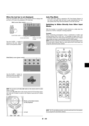 Page 43E – 43
When the tool bar is not displayed:Press the FOLDER LIST button on the remote control to display fold-
ers from a PC card in the projector’s PC Card slot.
Use the SLIDE +/- button to
advance to the next  folder or
return to the previous folder.
Folder
02 : 0001 / 0008Folder Folder Folder
Folder
SlideSlide Slide Slide
Slide
SlideSlideSlide
02 : 0004 / 0008
Slide
Slide(Table) cursor (green marks)
Use the SLIDE +/- button to
advance to the next slide or re-
turn to the previous slide.
Auto Play...