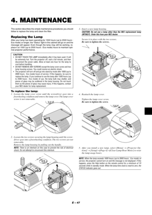 Page 47E – 47
This section describes the simple maintenance procedures you should
follow to replace the lamp and clean the filter.
Replacing the LampAfter your lamp has been operating for 1500 hours (up to 2500 hours :
Eco mode) or longer, the “Status” light in the cabinet will go on and the
message will appear. Even though the lamp may still be working, re-
place it at 1500 (up to 2500 hours : Eco mode) hours to maintain opti-
mal projector performance.
CAUTION
•DO NOT TOUCH THE LAMP immediately after it has...