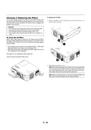 Page 48E – 48
Cleaning or Replacing the FiltersThe air-filter sponge keeps the inside of the MT1056 Projector free
from dust or dirt and should be cleaned after every 100 hours of opera-
tion (more often in dusty conditions). If the filter is dirty or clogged, your
projector may overheat.
CAUTION
•Turn off the power and unplug the projector before replacing the filter.
•Only clean the outside of the filter cover with a vacuum cleaner.
•Do not attempt to operate the projector without a filter cover.
•Your...